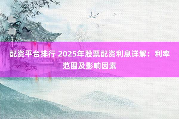 配资平台排行 2025年股票配资利息详解：利率范围及影响因素