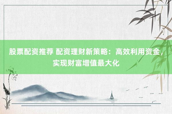 股票配资推荐 配资理财新策略：高效利用资金，实现财富增值最大化