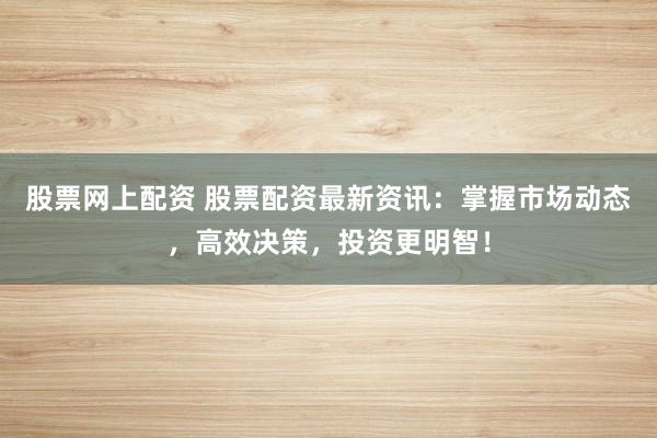 股票网上配资 股票配资最新资讯：掌握市场动态，高效决策，投资更明智！