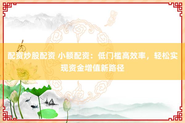 配资炒股配资 小额配资：低门槛高效率，轻松实现资金增值新路径
