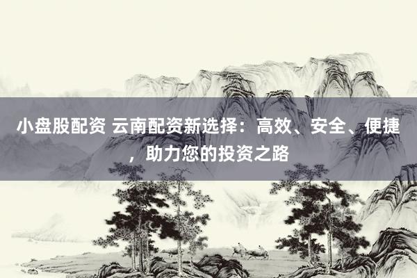 小盘股配资 云南配资新选择：高效、安全、便捷，助力您的投资之路