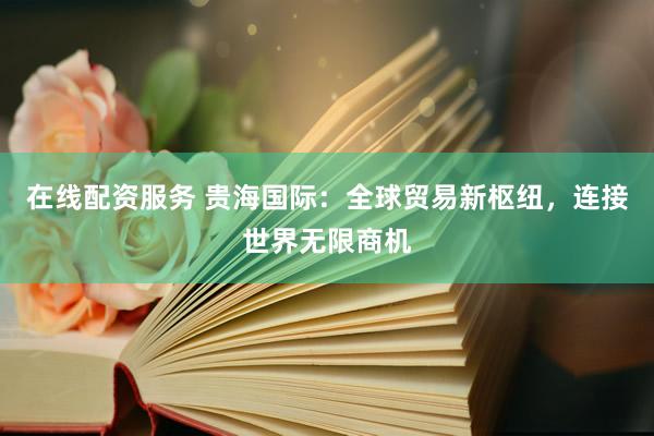 在线配资服务 贵海国际：全球贸易新枢纽，连接世界无限商机