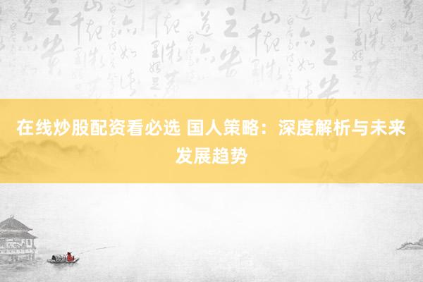 在线炒股配资看必选 国人策略：深度解析与未来发展趋势