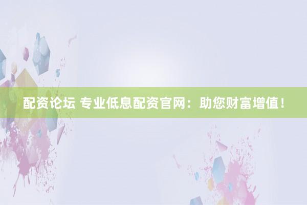 配资论坛 专业低息配资官网：助您财富增值！