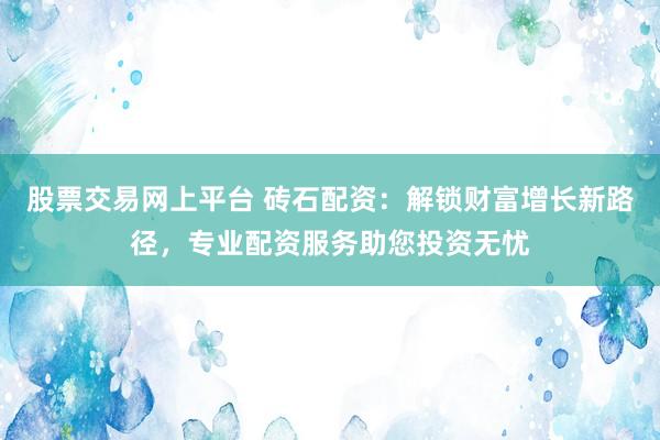 股票交易网上平台 砖石配资：解锁财富增长新路径，专业配资服务助您投资无忧