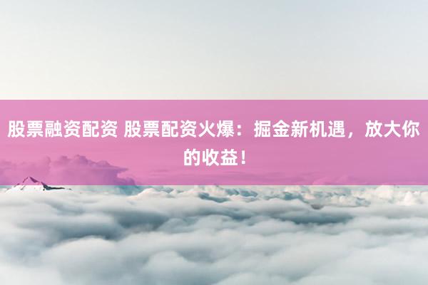 股票融资配资 股票配资火爆:掘金新机遇,放大你的收益!