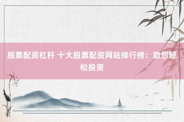 股票配资杠杆 十大股票配资网站排行榜：助您轻松投资